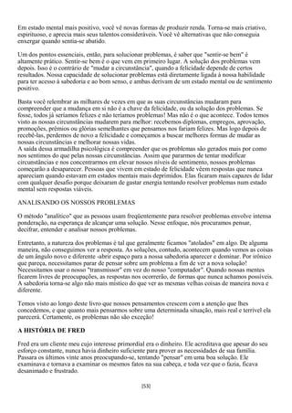 Em estado mental mais positivo, você vê novas formas de produzir renda. Torna-se mais criativo,
espirituoso, e aprecia mais seus talentos consideráveis. Você vê alternativas que não conseguia
enxergar quando sentia-se abatido.

Um dos pontos essenciais, então, para solucionar problemas, é saber que "sentir-se bem" é
altamente prático. Sentir-se bem é o que vem em primeiro lugar. A solução dos problemas vem
depois. Isso é o contrário de "mudar a circunstância", quando a felicidade depende de certos
resultados. Nossa capacidade de solucionar problemas está diretamente ligada à nossa habilidade
para ter acesso à sabedoria e ao bom senso, e ambas derivam de um estado mental ou de sentimento
positivo.

Basta você relembrar as milhares de vezes em que as suas circunstâncias mudaram para
compreender que a mudança em si não é a chave da felicidade, ou da solução dos problemas. Se
fosse, todos já seríamos felizes e não teríamos problemas! Mas não é o que acontece. Todos temos
visto as nossas circunstâncias mudarem para melhor: recebemos diplomas, empregos, aprovação,
promoções, prêmios ou glórias semelhantes que pensamos nos fariam felizes. Mas logo depois de
recebê-las, perdemos de novo a felicidade e começamos a buscar melhores formas de mudar as
nossas circunstâncias e melhorar nossas vidas.
A saída dessa armadilha psicológica é compreender que os problemas são gerados mais por como
nos sentimos do que pelas nossas circunstâncias. Assim que pararmos de tentar modificar
circunstâncias e nos concentrarmos em elevar nossos níveis de sentimento, nossos problemas
começarão a desaparecer. Pessoas que vivem em estado de felicidade vêem respostas que nunca
apareciam quando estavam em estados mentais mais deprimidos. Elas ficaram mais capazes de lidar
com qualquer desafio porque deixaram de gastar energia tentando resolver problemas num estado
mental sem respostas viáveis.

ANALISANDO OS NOSSOS PROBLEMAS

O método "analítico" que as pessoas usam freqüentemente para resolver problemas envolve intensa
ponderação, na esperança de alcançar uma solução. Nesse enfoque, nós procuramos pensar,
decifrar, entender e analisar nossos problemas.

Entretanto, a natureza dos problemas é tal que geralmente ficamos "atolados" em algo. De alguma
maneira, não conseguimos ver a resposta. As soluções, contudo, acontecem quando vemos as coisas
de um ângulo novo e diferente -abrir espaço para a nossa sabedoria aparecer e dominar. Por irônico
que pareça, necessitamos parar de pensar sobre um problema a fim de ver a nova solução!
Necessitamos usar o nosso "transmissor" em vez do nosso "computador". Quando nossas mentes
ficarem livres de preocupações, as respostas nos ocorrerão, de formas que nunca achamos possíveis.
A sabedoria torna-se algo não mais místico do que ver as mesmas velhas coisas de maneira nova e
diferente.

Temos visto ao longo deste livro que nossos pensamentos crescem com a atenção que lhes
concedemos, e que quanto mais pensarmos sobre uma determinada situação, mais real e terrível ela
parecerá. Certamente, os problemas não são exceção!

A HISTÓRIA DE FRED

Fred era um cliente meu cujo interesse primordial era o dinheiro. Ele acreditava que apesar do seu
esforço constante, nunca havia dinheiro suficiente para prover as necessidades de sua família.
Passara os últimos vinte anos preocupando-se, tentando "pensar" em uma boa solução. Ele
examinava e tornava a examinar os mesmos fatos na sua cabeça, e toda vez que o fazia, ficava
desanimado e frustrado.

                                                [53]
 