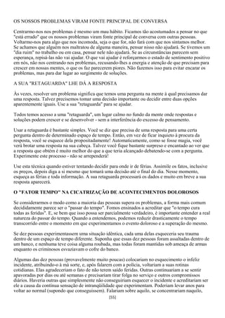 OS NOSSOS PROBLEMAS VIRAM FONTE PRINCIPAL DE CONVERSA

Centrarmo-nos nos problemas é mesmo um mau hábito. Ficamos tão acostumados a pensar no que
"está errado" que os nossos problemas viram fonte principal de conversa com outras pessoas.
Voltarmo-nos para algo que nos incomoda, seja o que for, não fará com que nos sintamos melhor.
Se achamos que alguém nos maltratou de alguma maneira, pensar nisso não ajudará. Se tivemos um
"dia ruim" no trabalho ou em casa, pensar nele não ajudará. Se as circunstâncias parecem sem
esperança, repisá-las não vai ajudar. O que vai ajudar é reforçarmos o estado de sentimento positivo
em nós, não nos centrando nos problemas, recusando-lhes a energia e atenção de que precisam para
crescer em nossas mentes, o que os faz parecerem piores. Não fazemos isso para evitar encarar os
problemas, mas para dar lugar ao surgimento de soluções.

A SUA "RETAGUARDA" LHE DÁ A RESPOSTA

Às vezes, resolver um problema significa que temos uma pergunta na mente à qual precisamos dar
uma resposta. Talvez precisemos tomar uma decisão importante ou decidir entre duas opções
aparentemente iguais. Use a sua "retaguarda" para se ajudar.

Todos temos acesso a uma "retaguarda", um lugar calmo no fundo da mente onde respostas e
soluções podem crescer e se desenvolver - sem a interferência do excesso de pensamento.

Usar a retaguarda é bastante simples. Você se diz que precisa de uma resposta para uma certa
pergunta dentro de determinado espaço de tempo. Então, em vez de ficar inquieto à procura da
resposta, você se esquece dela propositadamente! Automaticamente, como se fosse magia, você
verá brotar uma resposta na sua cabeça. Talvez você fique bastante surpreso e encantado ao ver que
a resposta que obtém é muito melhor do que a que teria alcançado debatendo-se com a pergunta.
Experimente este processo - não se arrependerá!

Use esta técnica quando estiver tentando decidir para onde ir de férias. Assimile os fatos, inclusive
os preços, depois diga a si mesmo que tomará uma decisão até o final do dia. Nesse momento,
esqueça as férias e toda informação. A sua retaguarda processará os dados e muito em breve a sua
resposta aparecerá.

O "FATOR TEMPO" NA CICATRIZAÇÃO DE ACONTECIMENTOS DOLOROSOS

Se considerarmos o modo como a maioria das pessoas supera os problemas, a forma mais comum
decididamente parece ser o "passar do tempo". Fomos ensinados a acreditar que "o tempo cura
todas as feridas". E, se bem que isso possa ser parcialmente verdadeiro, é importante entender a real
natureza do passar do tempo. Quando a entendemos, podemos reduzir drasticamente o tempo
transcorrido entre o momento em que experimentamos o evento doloroso e a superação do mesmo.

Se dez pessoas experimentassem uma situação idêntica, cada uma delas esqueceria seu trauma
dentro de um espaço de tempo diferente. Suponha que essas dez pessoas foram assaltadas dentro de
um banco, e nenhuma teve coisa alguma roubada, mas todas foram mantidas sob ameaça de armas
enquanto os criminosos esvaziavam o cofre do banco.

Algumas das dez pessoas (provavelmente muito poucas) colocariam no esquecimento o infeliz
incidente, atribuindo-o à má sorte, e, após falarem com a polícia, voltariam a suas rotinas
cotidianas. Elas agradeceriam o fato de não terem saído feridas. Outras continuariam a se sentir
apavoradas por dias ou até semanas e precisariam tirar folga no serviço e outros compromissos
diários. Haveria outras que simplesmente não conseguiriam esquecer o incidente e acreditariam ser
ele a causa da contínua sensação de intranqüilidade que experimentam. Poderiam levar anos para
voltar ao normal (supondo que conseguissem). Falariam sobre aquilo, se concentrariam naquilo,
                                                 [55]
 