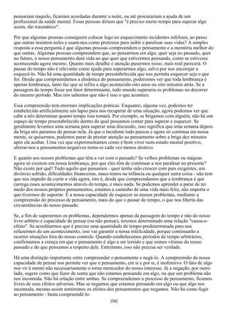 pensariam naquilo, ficariam acordadas durante a noite, ou até procurariam a ajuda de um
profissional da saúde mental. Essas pessoas diriam que "é preciso muito tempo para superar algo
assim, tão traumático".

Por que algumas pessoas conseguem colocar logo no esquecimento incidentes infelizes, ao passo
que outras insistem neles e usam-nos como pretextos para inibir e paralisar suas vidas? A simples
resposta a essa pergunta é que algumas pessoas compreendem o pensamento e a memória melhor do
que outras. Algumas pessoas compreendem que, ao pensarmos em algo, quer seja no passado, quer
no futuro, o nosso pensamento dará vida ao que quer que estivermos pensando, como se estivesse
acontecendo agora mesmo. Quanto mais detalhe e atenção pusermos nisso, mais real parecerá. O
passar do tempo não é relevante como ajuda para superarmos algo, salvo por nos encorajar a
esquecê-lo. Não há uma quantidade de tempo preestabelecida que nos permita esquecer seja o que
for. Desde que compreendamos a dinâmica do pensamento, poderemos ver que toda lembrança é
apenas lembrança, tanto faz que se refira a algo acontecido oito anos ou oito minutos atrás. Se a
passagem do tempo fosse um fator determinante, todo mundo superaria os problemas no decorrer
do mesmo período. Mas nós sabemos que não é isso o que acontece.

Essa compreensão tem enormes implicações práticas. Enquanto, alguma vez, podemos ter
estabelecido artificialmente um lapso para nos recuperar de uma situação, agora podemos ver que
cabe a nós determinar quanto tempo isso tomará. Por exemplo, se brigamos com alguém, não há um
espaço de tempo preestabelecido dentro do qual possamos contar para superar e esquecer. Se
geralmente levamos uma semana para superar uma discussão, isso significa que uma semana depois
da briga nós paramos de pensar nela. Já que o incidente todo passou e agora só continua em nossa
mente, se quisermos, podemos parar de prestar atenção ao pensamento sobre a briga dez minutos
após ela acabar. Uma vez que experimentamos como é bom viver num estado mental positivo,
aferrar-nos a pensamentos negativos torna-se cada vez menos atrativo.

E quanto aos nossos problemas que têm a ver com o passado? Se velhos problemas ou mágoas
agora só existem em nossa lembrança, por que eles têm de continuar a nos paralisar no presente?
Não existe por quê! Tudo aquilo que passamos - quer tenha sido crescer com pais exigentes, um
divórcio sofrido, dificuldades financeiras, maus-tratos na infância ou qualquer outra coisa - não tem
que nos impedir de curtir a vida agora, isto é, desde que compreendamos que a lembrança é que
carrega esses acontecimentos através do tempo, e mais nada. Se podemos aprender a parar de ter
medo dos nossos próprios pensamentos, estamos a caminho de uma vida mais feliz, não importa o
que tivermos de suportar. É a nossa capacidade de esquecer os nossos problemas, mediante a
compreensão do processo de pensamento, mais do que o passar do tempo, o que nos liberta das
circunstâncias do nosso passado.

Se, a fim de superarmos os problemas, dependermos apenas da passagem do tempo e não do nosso
livre-arbítrio e capacidade de pensar (ou não pensar), teremos determinado uma relação "causa-e-
efeito". Se acreditarmos que é preciso uma quantidade de tempo predeterminada para nos
refazermos de um acontecimento, isso vai garantir a nossa infelicidade, porque continuarão a
ocorrer situações fora do nosso controle. Quando estabelecemos períodos de tempo arbitrários,
confirmamos a crença em que o pensamento é algo a ser temido e que somos vítimas do nosso
passado e do que pensamos a respeito dele. Entretanto, isso não precisa ser verdade.

Há uma distinção importante entre compreender o pensamento e negá-lo. A compreensão da nossa
capacidade de pensar nos permite ver que o pensamento, em si e por si, é inofensivo. O fato de algo
nos vir à mente não necessariamente o torna merecedor do nosso interesse. Já a negação, por outro
lado, sugere como que fazer de conta que não estamos pensando em algo, ou que um problema não
nos incomoda. Não há relação entre ambas. Se compreendemos o processo de pensamento, ficamos
livres de seus efeitos adversos. Mas se negamos que estamos pensando em algo ou que algo nos
incomoda, mesmo assim sentiremos os efeitos dos pensamentos que negamos. Não há como fugir
ao pensamento - basta compreendê-lo.
                                                 [56]
 