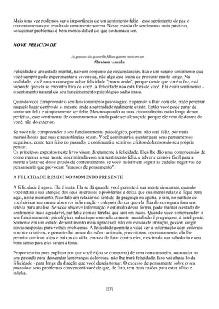 Mais uma vez podemos ver a importância de um sentimento feliz - esse sentimento de paz e
contentamento que resulta de uma mente serena. Nesse estado de sentimento mais positivo,
solucionar problemas é bem menos difícil do que costumava ser.


NOVE FELICIDADE

                              As pessoas são quase tão felizes quanto resolvem ser. –
                                              Abraham Lincoln

Felicidade é um estado mental, não um conjunto de circunstâncias. Ela é um sereno sentimento que
você sempre pode experimentar e vivenciar, não algo que tenha de procurar muito longe. Na
realidade, você nunca consegue achar felicidade "procurando", porque desde que você o faz, está
supondo que ela se encontra fora de você. A felicidade não está fora de você. Ela é um sentimento -
o sentimento natural do seu funcionamento psicológico sadio inato.

Quando você compreende o seu funcionamento psicológico e aprende a fluir com ele, pode penetrar
naquele lugar dentro de si mesmo onde a serenidade realmente existe. Então você pode parar de
tentar ser feliz e simplesmente ser feliz. Mesmo quando as suas circunstâncias estão longe de ser
perfeitas, esse sentimento de contentamento ainda pode ser alcançado porque ele vem de dentro de
você, não do exterior.

Se você não compreender o seu funcionamento psicológico, porém, não será feliz, por mais
maravilhosas que suas circunstâncias sejam. Você continuará a atentar para seus pensamentos
negativos, como tem feito no passado, e continuará a sentir os efeitos dolorosos do seu próprio
pensar.
Os princípios expostos neste livro visam diretamente à felicidade. Eles lhe dão uma compreensão de
como manter a sua mente sincronizada com um sentimento feliz, e adverte como é fácil para a
mente afastar-se desse estado de contentamento, se você insistir em seguir as cadeias negativas de
pensamento que provocam "ataques de pensamento".

A FELICIDADE RESIDE NO MOMENTO PRESENTE

A felicidade é agora. Ela é inata. Ela se dá quando você permite à sua mente descansar, quando
você retira a sua atenção dos seus interesses e problemas e deixa que sua mente relaxe e fique bem
aqui, neste momento. Não falo em relaxar no sentido de preguiça ou apatia, e sim, no sentido de
você deixar sua mente absorver informação - e depois deixar que ela flua de novo para fora sem
retê-la para análise. Se você absorve informação e estímulo dessa forma, pode manter o estado de
sentimento mais agradável, ser feliz com as tarefas que tem em mãos. Quando você compreender o
seu funcionamento psicológico, saberá que esse relaxamento mental não é preguiçoso, é inteligente.
Somente em um estado de sentimento mais agradável, não em estado de irritação, podem surgir
novas respostas para velhos problemas. A felicidade permite a você ver a informação com critérios
novos e criativos, e permite-lhe tomar decisões racionais, proveitosas, oportunamente; ela lhe
permite curtir os altos e baixos da vida, em vez de lutar contra eles, e estimula sua sabedoria e seu
bom senso para eles virem à tona.

Propor teorias para explicar por que você é (ou se comporta) de uma certa maneira, ou sondar no
seu passado para desvendar lembranças dolorosas, não lhe trará felicidade. Isso vai afastá-lo da
felicidade - para longe da direção que você deseja tomar. O excesso de pensamento sobre o seu
passado e seus problemas convencerá você de que, de fato, tem boas razões para estar aflito e
infeliz.


                                                       [57]
 