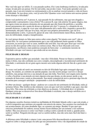 Mas você não quer ser infeliz. E o seu passado acabou. Ele é uma lembrança inofensiva, levada pelo
tempo, levada pelo seu pensar. Ele foi real então, mas já não é mais. Você pode aprender com seu
passado, mas é um erro remeter-se continuamente a ele ou analisar excessivamente a vida em busca
de felicidade. Se isso desse certo, você já seria feliz! Quantas vezes você tentou sem sucesso pensar
como alcançar a felicidade?

Quem você preferiria ser? A pessoa A, cujo passado foi de sofrimento, mas que tem chegado a
compreender o pensamento e seus efeitos? Ou a pessoa B, cuja vida anterior foi quase mágica, mas
que agora cisma nos poucos elementos do seu passado que não foram tão perfeitos, e acredita
nesses pensamentos até o ponto de deixar-se deprimir por eles? A pessoa A, a despeito do seu
passado doloroso, é capaz de viver uma vida plenamente útil e muito feliz, enquanto a pessoa B é
atormentada, não pela vida que leva hoje, mas por seus próprios pensamentos, que ela leva
demasiadamente a sério. A pessoa B, apesar de uma vida exteriormente maravilhosa, destina-se a
anos de infelicidade, terapia e tranqüilizantes.

Se você pensar demais ou falar para outros sobre como alguém "foi injusto com você", não se
sentirá feliz. Se você pensa constantemente que a sua vida melhorará muito quando os filhos
crescerem, ou assim que você se casar, também não será feliz. Isso não quer dizer que você não
possa ou não deva pensar sobre essas (ou outras) coisas. Mas se ficar obcecado com esses
pensamentos, sacrificará a mais poderosa sensação de bem-estar - o sentimento inerente de
felicidade com que você nasceu e que ainda está ao seu alcance.

FELICIDADE E DESEJO

Expectativa parece melhor que ansiedade - mas não é felicidade. Pensar no futuro e estabelecer
metas é ótimo, mas não confunda isso com o simples, descomplicado e incondicional sentimento de
felicidade: o sentimento de ser grato agora mesmo sem razão alguma além do fato de a gente estar
vivo.

Às vezes você pode até sentir um momento ou dois de felicidade logo após conseguir algo que
deseja. No entanto, ao contrário da opinião popular, isso não ocorre porque você teve o desejo
satisfeito, mas porque desviou a sua atenção do que não tinha. Nem bem você engata outra marcha
e volta a focalizar a sua atenção em mais alguma coisa que deseja, ou não possui, perde a sua
sensação de bem-estar e sente-se descontente. Sua mente começará de novo a procurar algo fora de
si mesma para conseguir satisfação - perpetuando o ciclo de infelicidade.

Se obter um desejo - qualquer desejo - pudesse ser a causa de um sentimento de felicidade, todos já
seríamos felizes. Mas lembre-se das inúmeras vezes em que você tem recebido o que quer, mas não
ficou feliz. Não estou me referindo a evitar objetivos ou desejos. A felicidade deve vir primeiro.
Qualquer coisa que se desenvolver fora dessa felicidade é excelente, mas o desejo satisfeito em si
não cria felicidade.

FELICIDADE E CATARSE

Em algumas ocasiões fazemos tentativas malfadadas de felicidade falando sobre o que está errado, e
o alívio temporário que sentimos em seguida vem através da catarse. Isso acontece na conclusão de
um acontecimento, tal como desabafar algo, ou censurar um amigo. Bumba! O que quer que
estivesse perturbando foi embora; nossas mentes ficam diáfanas por um instante e nos sentimos
melhor. Mas esse processo é como você bater a cabeça contra a parede de modo a, quando parar,
sentir-se melhor. Ninguém duvida que você se sentirá melhor, mas não seria mais fácil não bater a
cabeça?

A diferença entre felicidade e catarse é esta: uma pessoa feliz desconsideraria os pensamentos
negativos sobre o amigo porque ela sabe que tais pensamentos vêm e vão dependendo do estado de
                                                [58]
 