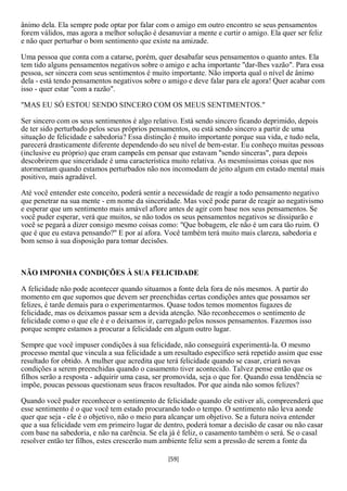 ânimo dela. Ela sempre pode optar por falar com o amigo em outro encontro se seus pensamentos
forem válidos, mas agora a melhor solução é desanuviar a mente e curtir o amigo. Ela quer ser feliz
e não quer perturbar o bom sentimento que existe na amizade.

Uma pessoa que conta com a catarse, porém, quer desabafar seus pensamentos o quanto antes. Ela
tem tido alguns pensamentos negativos sobre o amigo e acha importante "dar-lhes vazão". Para essa
pessoa, ser sincera com seus sentimentos é muito importante. Não importa qual o nível de ânimo
dela - está tendo pensamentos negativos sobre o amigo e deve falar para ele agora! Quer acabar com
isso - quer estar "com a razão".

"MAS EU SÓ ESTOU SENDO SINCERO COM OS MEUS SENTIMENTOS."

Ser sincero com os seus sentimentos é algo relativo. Está sendo sincero ficando deprimido, depois
de ter sido perturbado pelos seus próprios pensamentos, ou está sendo sincero a partir de uma
situação de felicidade e sabedoria? Essa distinção é muito importante porque sua vida, e tudo nela,
parecerá drasticamente diferente dependendo do seu nível de bem-estar. Eu conheço muitas pessoas
(inclusive eu próprio) que eram campeãs em pensar que estavam "sendo sinceras", para depois
descobrirem que sinceridade é uma característica muito relativa. As mesmíssimas coisas que nos
atormentam quando estamos perturbados não nos incomodam de jeito algum em estado mental mais
positivo, mais agradável.

Até você entender este conceito, poderá sentir a necessidade de reagir a todo pensamento negativo
que penetrar na sua mente - em nome da sinceridade. Mas você pode parar de reagir ao negativismo
e esperar que um sentimento mais amável aflore antes de agir com base nos seus pensamentos. Se
você puder esperar, verá que muitos, se não todos os seus pensamentos negativos se dissiparão e
você se pegará a dizer consigo mesmo coisas como: "Que bobagem, ele não é um cara tão ruim. O
que é que eu estava pensando?" E por aí afora. Você também terá muito mais clareza, sabedoria e
bom senso à sua disposição para tomar decisões.



NÃO IMPONHA CONDIÇÕES À SUA FELICIDADE

A felicidade não pode acontecer quando situamos a fonte dela fora de nós mesmos. A partir do
momento em que supomos que devem ser preenchidas certas condições antes que possamos ser
felizes, é tarde demais para o experimentarmos. Quase todos temos momentos fugazes de
felicidade, mas os deixamos passar sem a devida atenção. Não reconhecemos o sentimento de
felicidade como o que ele é e o deixamos ir, carregado pelos nossos pensamentos. Fazemos isso
porque sempre estamos a procurar a felicidade em algum outro lugar.

Sempre que você impuser condições à sua felicidade, não conseguirá experimentá-la. O mesmo
processo mental que vincula a sua felicidade a um resultado específico será repetido assim que esse
resultado for obtido. A mulher que acredita que terá felicidade quando se casar, criará novas
condições a serem preenchidas quando o casamento tiver acontecido. Talvez pense então que os
filhos serão a resposta - adquirir uma casa, ser promovida, seja o que for. Quando essa tendência se
impõe, poucas pessoas questionam seus fracos resultados. Por que ainda não somos felizes?

Quando você puder reconhecer o sentimento de felicidade quando ele estiver ali, compreenderá que
esse sentimento é o que você tem estado procurando todo o tempo. O sentimento não leva aonde
quer que seja - ele é o objetivo, não o meio para alcançar um objetivo. Se a futura noiva entender
que a sua felicidade vem em primeiro lugar de dentro, poderá tomar a decisão de casar ou não casar
com base na sabedoria, e não na carência. Se ela já é feliz, o casamento também o será. Se o casal
resolver então ter filhos, estes crescerão num ambiente feliz sem a pressão de serem a fonte da

                                                [59]
 