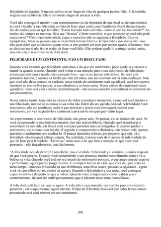 felicidade de alguém. O mesmo aplica-se ao longo da vida de qualquer pessoa feliz. A felicidade
origina uma existência feliz e um modo alegre de encarar a vida.

Você não conseguirá manter o seu contentamento se ele depender de um ritual ou de uma técnica:
se você vincular a sua felicidade ao fato de fazer algo certo, com freqüência ficará decepcionado.
Sei de muitas pessoas que têm dito: "Estou fazendo tudo certinho - como é que sou tão infeliz?" As
razões são sempre as mesmas. Se a sua "técnica" é fazer exercício, o que acontece se você não pode
exercitar-se? Mais importante ainda, é que o exercício não se equipara à felicidade. Caso se
equiparasse, todas as pessoas que se exercitam seriam felizes o tempo todo - mas não o são. Isso
não quer dizer que as técnicas sejam ruins, e elas podem ser úteis por muitas razões diferentes. Mas
as técnicas em si não têm o poder de fazer você feliz. Elas podem ajudá-lo a atingir certas metas,
mas não criam o sentimento de felicidade.

FELICIDADE É UM SENTIMENTO, NÃO UM RESULTADO

Quando você entende que felicidade nada mais é do que um sentimento, pode ajudá-la a crescer e
mantê-la quando a sente. Quando você voltar a sua atenção para o seu sentimento de felicidade,
notará que está com a mente relativamente livre - que o seu pensar está difuso. Se você está
pensando mesmo, é apenas na tarefa que tem em mãos, não no resultado ou na auto-avaliação. Não
que você não deva pensar; na verdade, nesse estado de sentimento mais agradável, você tem acesso
irrestrito ao seu melhor pensar, à sua sabedoria e ao bom senso. Nesse estado de sentimento mais
agradável, você está com a mente desembaraçada - não excessivamente concentrada no conteúdo do
seu pensamento.

Nesse estado mental (que está ao alcance de todos a qualquer momento), é possível você manter a
sua felicidade, mesmo se as coisas à sua volta não forem do seu agrado pessoal. A felicidade é um
sentimento, não um resultado; saiba o que procurar e assim você conseguirá manter esse
sentimento, em vez de perdê-lo e continuar a procurá-lo em qualquer outro lugar.

Ao experimentar o sentimento de felicidade, não pense nele. Se pensar, ele se afastará de você. Se
você compreender a sua dinâmica mental, isso não será problema. Quando você reconhecer a
serenidade na sua vida, ela ficará com você por períodos mais prolongados. E quando perder o
sentimento, ele voltará mais rápido. O segredo é compreender a dinâmica, não pensar nela, apenas
perceber o sentimento sem analisá-lo. O pensar demanda esforço, por pequeno que seja. Já a
felicidade não demanda esforço algum. Na realidade, trata-se mais de livrar-se da infelicidade do
que de lutar pela felicidade. "Livrar-se" nada mais é do que tirar a atenção do que você está
pensando - não forçadamente, mas facilmente.

"A felicidade vem de dentro" é um clichê, mas é verdade. Felicidade é o caminho, a única resposta
de que você precisa. Quando você compreende o seu processo mental, naturalmente sente e vê a
beleza na vida. Quando você está no seu estado de sentimento positivo, o que antes parecia urgente
e perturbador, agora parece insignificante. E a simples beleza na vida, que você deu por certa há
tanto tempo - crianças brincando na sua vizinhança, uma brisa suave, pessoas se ajudando - agora
você vê com olhos novos, cheios de apreço. Quando a felicidade é a sua meta, você consegue
experimentá-la a despeito do que o rodeia. Quando você compreender como realizar o seu
contentamento, deixará de nutrir pensamentos que o afastam desta meta maravilhosa.

A felicidade está bem ali, aqui e agora. A vida não é experimentar um vestido para um encontro
posterior - ela é aqui mesmo, agora mesmo. O tipo de felicidade invisível que todos temos estado
procurando está aqui mesmo em um sentimento.




                                                [60]
 