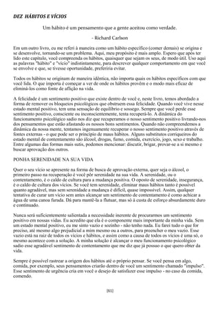 DEZ HÁBITOS E VÍCIOS

               Um hábito é um pensamento que a gente aceitou como verdade.

                                         - Richard Carlson

Em um outro livro, eu me referi à maneira como um hábito específico (comer demais) se origina e
se desenvolve, tornando-se um problema. Aqui, meu propósito é mais amplo. Espero que após ter
lido este capítulo, você compreenda os hábitos, quaisquer que sejam os seus, de modo útil. Uso aqui
as palavras "hábito" e "vício" indistintamente, para descrever qualquer comportamento em que você
se envolve e que, se tivesse oportunidade, preferiria evitar.

Todos os hábitos se originam de maneira idêntica, não importa quais os hábitos específicos com que
você lida. O que importa é começar a ver de onde os hábitos provêm e o modo mais eficaz de
eliminá-los como fonte de aflição na vida.

A felicidade é um sentimento positivo que existe dentro de você e, neste livro, temos abordado a
forma de remover os bloqueios psicológicos que obstruem essa felicidade. Quando você vive nesse
estado mental positivo, tem uma sensação de equilíbrio e sossego. Sempre que você perde esse
sentimento positivo, consciente ou inconscientemente, tenta recuperá-lo. A dinâmica do
funcionamento psicológico sadio nos diz que recuperamos o nosso sentimento positivo livrando-nos
dos pensamentos que estão afastando os nossos bons sentimentos. Quando não compreendemos a
dinâmica da nossa mente, tentamos ingenuamente recuperar o nosso sentimento positivo através de
fontes externas - o que pode ser o princípio de maus hábitos. Alguns substitutos corriqueiros do
estado mental de contentamento são álcool, drogas, fumo, comida, exercício, jogo, sexo e trabalho.
Entre algumas das formas mais sutis, podemos mencionar: discutir, brigar, provar-se a si mesmo e
buscar aprovação dos outros.

PONHA SERENIDADE NA SUA VIDA

Quer o seu vício se apresente na forma de busca de aprovação externa, quer seja o álcool, o
primeiro passo na recuperação é você pôr serenidade na sua vida. A serenidade, ou o
contentamento, é o caldo de cultura para a mudança positiva. O oposto de serenidade, insegurança,
é o caldo de cultura dos vícios. Se você tem serenidade, eliminar maus hábitos tanto é possível
quanto agradável, mas sem serenidade a mudança é difícil, quase impossível. Assim, qualquer
tentativa de curar um vício sem antes alcançar um sentimento de contentamento é como achicar a
água de uma canoa furada. Dá para mantê-la a flutuar, mas só à custa de esforço absurdamente duro
e continuado.

Nunca será suficientemente salientada a necessidade inerente de procurarmos um sentimento
positivo em nossas vidas. Eu acredito que ela é o componente mais importante da minha vida. Sem
um estado mental positivo, eu me sinto vazio e sozinho - não tenho nada. Eu farei tudo o que for
preciso, até mesmo algo prejudicial a mim mesmo ou a outros, para preencher o meu vazio. Esse
vazio está na raiz de todos os vícios e hábitos, e assim como a causa de todos os vícios é uma só, o
mesmo acontece com a solução. A minha solução é alcançar o meu funcionamento psicológico
sadio esse agradável sentimento de contentamento que me diz que já possuo o que quero obter da
vida.

Sempre é possível rastrear a origem dos hábitos até o próprio pensar. Se você pensa em algo,
comida, por exemplo, seus pensamentos criarão dentro de você um sentimento chamado "impulso".
Esse sentimento de urgência cria em você o desejo de satisfazer esse impulso - no caso da comida,
comendo.


                                                 [61]
 