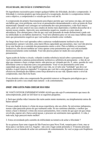 FELICIDADE, DECISÃO E COMPREENSÃO

Os ingredientes necessários para romper qualquer hábito são felicidade, decisão e compreensão. A
felicidade é o terreno propício que torna possível a recuperação, decisão é o compromisso íntimo
com o objetivo, e compreensão é o veículo que leva você até lá.

A compreensão do próprio funcionamento psicológico permite que você pense em algo, até mesmo
um hábito que virou problema, sem levar os pensamentos demasiadamente a sério ao ponto de ficar
atemorizado. Quando você consegue ser testemunha dos seus pensamentos, e não ficar imerso
neles, pode ser mais amável nos seus estados de ânimo mais deprimidos e também desconfiar de si
mesmo nesses estados. Aproveite seus sentimentos negativos, usando-os como sinais de
advertência. Eles alertam para o fato de que você está pensando de modo disfuncional e pode cair
na infelicidade ou em hábitos destrutivos. Você terá sabedoria para ver em seus maus hábitos nada
mais que pensamentos negativos que você acabou aceitando como verdades.

Ao longo deste livro você aprendeu sobre a natureza verdadeiramente inofensiva dos seus
pensamentos: pensar é um dom, uma maravilhosa capacidade que possuímos, mas você não precisa
levar esta função ou o conteúdo dos pensamentos muito a sério. Para os hábitos se tornarem
inofensivos, eles devem também ser vistos apenas como pensamentos que você está aceitando
desnecessariamente como realidade. Você não precisa jamais ter medo dos seus próprios
pensamentos.

Agora acabo de fechar o círculo, voltando à minha referência inicial sobre o pensamento. Já que
você compreende a natureza potencialmente inofensiva e arbitrária do pensamento - o fato de ser
algo que estamos a fazer o tempo inteiro -não precisa ser vitimado por ele. É, antes, questão de você
determinar como se relaciona com o seu pensamento. Você vê seu pensamento como uma
capacidade que possui, de dar significado à sua vida, ou vê nele uma "realidade" que deve ser
temida e à qual é preciso responder? A resposta que você der a esta pergunta determinará a sua
eficácia na eliminação dos hábitos como força destrutiva na sua vida. Quanto maior o nível de
compreensão, mais fácil ela ficará.

O seu domínio sobre esta compreensão lhe permitirá remover os bloqueios psicológicos que o
impedem de curtir o seu estado mais natural - o de contentamento.


ONZE UMA LISTA PARA CHECAR SUA VIDA

SE VOCÊ ESTIVER EXPERIMENTANDO ALGO que não seja O contentamento que nasce da
autocompreensão, pode ser útil fazer-se as seguintes perguntas.

1. Será que minha vida é mesmo tão ruim assim neste momento, ou simplesmente estou de
baixo-astral?

O nosso estado de ânimo é a fonte da nossa experiência, não seu efeito. Se estivermos indispostos,
nossas vidas parecerão piores do que realmente estão. Se nos sentirmos abatidos, o melhor que
temos a fazer é diminuir o ritmo dos nossos pensamentos, tirar a mente do que quer em que esteja
envolvida, esperar até o baixo-astral passar, e procurar um sentimento mais agradável. A vida, e
tudo nela, logo parecerá muito melhor!

2. Estou enveredando pelo caminho da infelicidade na tentativa de achar a felicidade ?

Se eu quisesse fazer uma viagem de São Francisco para Nova York, rumaria para o leste, mas se
fosse para o sul daria com Los Angeles - não com o lugar aonde pretendia ir. O mesmo princípio
aplica-se em se tratando de achar um sentimento de contentamento. Se você se pega com freqüência
                                                 [63]
 