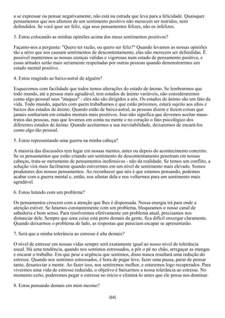 a se expressar ou pensar negativamente, não está na estrada que leva para a felicidade. Quaisquer
pensamentos que nos afastem de um sentimento positivo não merecem ser nutridos, nem
defendidos. Se você quer ser feliz, siga seus pensamentos felizes, não os infelizes.

3. Estou colocando as minhas opiniões acima dos meus sentimentos positivos?

Façamo-nos a pergunta: "Quero ter razão, ou quero ser feliz?" Quando levamos as nossas opiniões
tão a sério que nos causam sentimentos de descontentamento, elas não merecem ser defendidas. É
possível mantermos as nossas crenças válidas e vigorosas num estado de pensamento positivo, e
essas atitudes serão mais seriamente respeitadas por outras pessoas quando demonstrarmos um
estado mental positivo.

4. Estou reagindo ao baixo-astral de alguém?

Esquecemos com facilidade que todos temos alterações do estado de ânimo. Se lembrarmos que
todo mundo, até a pessoa mais agradável, tem estados de ânimo variáveis, não consideraremos
como algo pessoal seus "ataques" - eles não são dirigidos a nós. Os estados de ânimo são um fato da
vida. Todo mundo, aqueles com quem trabalhamos e que estão próximos, estará sujeito aos altos e
baixos dos estados de ânimo. Quando estão de baixo-astral, as pessoas dizem e fazem coisas que
jamais sonhariam em estados mentais mais positivos. Isso não significa que devemos aceitar maus-
tratos das pessoas, mas que levamos em conta na mente e no coração o fato psicológico dos
diferentes estados de ânimo. Quando aceitarmos a sua inevitabilidade, deixaremos de encará-los
como algo tão pessoal.

5. Estou representando uma guerra na minha cabeça?

A maioria das discussões tem lugar em nossas mentes, antes ou depois do acontecimento concreto.
Se os pensamentos que estão criando um sentimento de descontentamento penetram em nossas
cabeças, trata-se meramente de pensamentos inofensivos - não da realidade. Se temos um conflito, a
solução virá mais facilmente quando estivermos em um nível de sentimento mais elevado. Somos
produtores dos nossos pensamentos. Ao reconhecer que nós é que estamos pensando, podemos
acabar com a guerra mental e, então, nos afastar dela e nos voltarmos para um sentimento mais
agradável.

6. Estou lutando com um problema?

Os pensamentos crescem com a atenção que lhes é dispensada. Nossa energia irá para onde a
atenção estiver. Se lutamos constantemente com um problema, bloqueamos o nosso canal de
sabedoria e bom senso. Para resolvermos efetivamente um problema atual, precisamos nos
distanciar dele. Sempre que uma coisa está perto demais da gente, fica difícil enxergar claramente.
Quando deixarmos o problema de lado, as respostas que pareciam escapar se apresentarão.

7. Será que a minha tolerância ao estresse é alta demais?

O nível de estresse em nossas vidas sempre será exatamente igual ao nosso nível de tolerância
usual. Há uma tendência, quando nos sentimos estressados, a pôr o pé no chão, arregaçar as mangas
e encarar o trabalho. Em que pese a urgência que sentimos, disso nunca resultará uma redução do
estresse. Quando nos sentimos estressados, é hora de pegar leve, fazer uma pausa, parar de pensar
tanto, desanuviar a mente. Ao fazer isso, nos sentiremos melhor, e estaremos logo recuperados. Para
vivermos uma vida de estresse reduzido, o objetivo é baixarmos a nossa tolerância ao estresse. No
momento certo, poderemos pegar o estresse no início e eliminá-lo antes que ele possa nos dominar.

8. Estou pensando demais em mim mesmo?

                                                 [64]
 