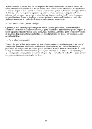 Avaliar demais a si mesmo ou o seu desempenho lhe causará abatimento. Ao pensar demais em
como está se saindo você afasta-se do seu natural senso de auto-estima e felicidade. Basta observar
as crianças pequenas para lembrar que somos naturalmente orgulhosos dos nossos esforços. Através
da falta de confiança na própria capacidade, perdemos o nosso senso de valor próprio. Viva ao
máximo cada momento - curta cada preciosa hora de vida que você recebe. Se todos abordarmos
nossas vidas dessa forma, os detalhes, as nossas realizações e responsabilidades, se resolverão
sozinhos - realmente se resolverão. E ainda nos divertiremos no processo.

9. Estou levando o meu passado comigo?

O passado é uma lembrança que carregamos através do nosso pensamento. Tanto faz algo ter
acontecido vinte anos ou vinte minutos atrás, o que é passado não é relevante no que diz respeito à
nossa capacidade de curtir nossas vidas agora, neste momento. À medida que a nossa compreensão
da dinâmica do pensamento se aprofundar, nós nos libertaremos dos efeitos adversos dos nossos
passados infelizes.

10. Estou adiando minha vida?

Tem-se dito que "Vida é o que acontece com você enquanto está ocupado fazendo outros planos".
Sempre que protelamos a felicidade, deixamos de reconhecer que ela é um sentimento que já
possuímos, ao qual podemos ter acesso quando quisermos. Ele não depende de resultados. Se você
se pega a dizer coisas como "serei feliz quando", está omitindo-se. A felicidade acontece sempre
que você penetra no seu próprio funcionamento psicológico naturalmente sadio. Você pode ser feliz
aqui mesmo, agora mesmo, se optar por isso.




                                                [65]
 