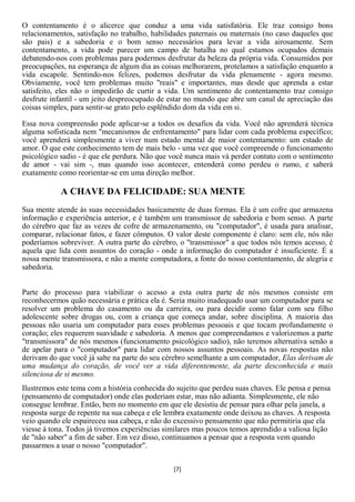 O contentamento é o alicerce que conduz a uma vida satisfatória. Ele traz consigo bons
relacionamentos, satisfação no trabalho, habilidades paternais ou maternais (no caso daqueles que
são pais) e a sabedoria e o bom senso necessários para levar a vida airosamente. Sem
contentamento, a vida pode parecer um campo de batalha no qual estamos ocupados demais
debatendo-nos com problemas para podermos desfrutar da beleza da própria vida. Consumidos por
preocupações, na esperança de algum dia as coisas melhorarem, protelamos a satisfação enquanto a
vida escapole. Sentindo-nos felizes, podemos desfrutar da vida plenamente - agora mesmo.
Obviamente, você tem problemas muito "reais" e importantes, mas desde que aprenda a estar
satisfeito, eles não o impedirão de curtir a vida. Um sentimento de contentamento traz consigo
desfrute infantil - um jeito despreocupado de estar no mundo que abre um canal de apreciação das
coisas simples, para sentir-se grato pelo esplêndido dom da vida em si.

Essa nova compreensão pode aplicar-se a todos os desafios da vida. Você não aprenderá técnica
alguma sofisticada nem "mecanismos de enfrentamento" para lidar com cada problema específico;
você aprenderá simplesmente a viver num estado mental de maior contentamento: um estado de
amor. O que este conhecimento tem de mais belo - uma vez que você compreende o funcionamento
psicológico sadio - é que ele perdura. Não que você nunca mais vá perder contato com o sentimento
de amor - vai sim -, mas quando isso acontecer, entenderá como perdeu o rumo, e saberá
exatamente como reorientar-se em uma direção melhor.

            A CHAVE DA FELICIDADE: SUA MENTE
Sua mente atende às suas necessidades basicamente de duas formas. Ela é um cofre que armazena
informação e experiência anterior, e é também um transmissor de sabedoria e bom senso. A parte
do cérebro que faz as vezes de cofre de armazenamento, ou "computador", é usada para analisar,
comparar, relacionar fatos, e fazer cômputos. O valor deste componente é claro: sem ele, nós não
poderíamos sobreviver. A outra parte do cérebro, o "transmissor" a que todos nós temos acesso, é
aquela que lida com assuntos do coração - onde a informação do computador é insuficiente. É a
nossa mente transmissora, e não a mente computadora, a fonte do nosso contentamento, de alegria e
sabedoria.


Parte do processo para viabilizar o acesso a esta outra parte de nós mesmos consiste em
reconhecermos quão necessária e prática ela é. Seria muito inadequado usar um computador para se
resolver um problema do casamento ou da carreira, ou para decidir como falar com seu filho
adolescente sobre drogas ou, com a criança que começa andar, sobre disciplina. A maioria das
pessoas não usaria um computador para esses problemas pessoais e que tocam profundamente o
coração; eles requerem suavidade e sabedoria. A menos que compreendamos e valorizemos a parte
"transmissora" de nós mesmos (funcionamento psicológico sadio), não teremos alternativa senão a
de apelar para o "computador" para lidar com nossos assuntos pessoais. As novas respostas não
derivam do que você já sabe na parte do seu cérebro semelhante a um computador, Elas derivam de
uma mudança do coração, de você ver a vida diferentemente, da parte desconhecida e mais
silenciosa de si mesmo.
Ilustremos este tema com a história conhecida do sujeito que perdeu suas chaves. Ele pensa e pensa
(pensamento de computador) onde elas poderiam estar, mas não adianta. Simplesmente, ele não
consegue lembrar. Então, bem no momento em que ele desistiu de pensar para olhar pela janela, a
resposta surge de repente na sua cabeça e ele lembra exatamente onde deixou as chaves. A resposta
veio quando ele espaireceu sua cabeça, e não do excessivo pensamento que não permitiria que ela
viesse à tona. Todos já tivemos experiências similares mas poucos temos aprendido a valiosa lição
de "não saber" a fim de saber. Em vez disso, continuamos a pensar que a resposta vem quando
passarmos a usar o nosso "computador".


                                                [7]
 