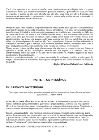 Você pode aprender a ter acesso e confiar neste funcionamento psicológico sadio - a parte
silenciosa da mente que é fonte de sentimentos positivos inerentes, a parte sábia de você, que sabe
as respostas. E quando ela não sabe, ela sabe que não sabe. Você pode aprender a diferença entre
pensamento de computador e pensamento criativo - quando cabe confiar no seu computador, e
quando é conveniente recuar e serenar-se.



O objetivo deste livro é ajudá-lo a experimentar esse estado mental mais agradável (contentamento)
com mais freqüência na sua vida. Quando as pessoas aprendem a viver nesse sereno estado mental,
descobrem que felicidade e contentamento independem, na realidade, das circunstâncias. Não que
as coisas não devam dar "certo" - sem dúvida é melhor assim -, mas nem sempre elas têm de dar
certo antes para que possamos ser felizes. Nem sempre temos poder sobre outras pessoas e/ou
acontecimentos, mas temos sim enorme poder para sentirmo-nos felizes e satisfeitos com nossas
vidas. Um ótimo subproduto do sentir-se feliz "sem razão alguma" é que os detalhes problemáticos
começam a resolver-se por si mesmos. Nós realmente pensamos melhor, de maneira mais clara e
mais inteligente quando nossas mentes não estão repletas de confusas preocupações.
Nossas mentes podem trabalhar para nós ou contra nós não importa em que momento. Podemos
aprender a aceitar as leis psicológicas naturais que nos regem, e a conviver com elas,
compreendendo como fluir com a vida em vez de lutar contra ela. Podemos regressar ao nosso
estado natural de contentamento.
Os cinco princípios ensinarão você a viver num estado de sentimento positivo a maior parte do
tempo. Use-os como um instrumento de navegação para guiar-se pela vida e nortear-se em direção à
felicidade.
                                                      - Richard Carlson Walnut Creek, Califórnia




                              PARTE I – OS PRINCÍPIOS

UM O PRINCÍPIO DO PENSAMENTO

  Tudo o que realizas e tudo o que não consegues realizar é o resultado direto dos teus próprios
                                   pensamentos. - James Allen


SERES HUMANOS SÃO CRIATURAS PENSANTES. A todo momento, todos os dias, nossas
mentes trabalham para compreender o que vemos e experimentamos. Embora isso possa parecer
óbvio, é um dos princípios menos compreendidos em nossa constituição psicológica. No entanto, a
compreensão da natureza do pensamento é a base de uma vida plenamente funcional e feliz.

Pensar é uma capacidade - uma função da consciência humana. Ninguém sabe exatamente qual a
origem do pensamento, mas pode-se dizer que ele provém do mesmo lugar de onde também provém
o que faz nossos corações baterem, seja o que for - provém do fato de estarmos vivos. Como se
verifica com relação a outras funções humanas, o pensamento ocorre queiramos ou não. Nesse
sentido, o "pensamento" é um elemento impessoal da nossa existência.

O RELACIONAMENTO ENTRE PENSAMENTO E SENTIMENTO
                                                [8]
 