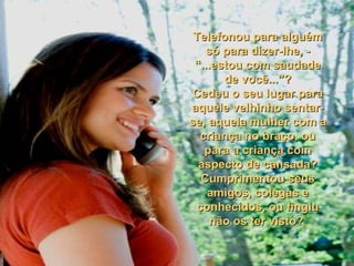 Telefonou para alguém só para dizer-lhe, - “...estou com saudade de você...”? Cedeu o seu lugar para aquele velhinho sentar-se, aquela mulher com a criança no braço, ou para a criança com aspecto de cansada? Cumprimentou seus amigos, colegas e conhecidos, ou fingiu não os ter visto?  