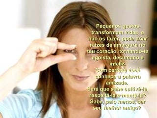 Pequenos gestos transformam vidas  e não os fazer, pode criar raízes de amargura no teu coração, tornando-te egoísta, desumano e infeliz. Com certeza você conhece a palavra amizade.  Será que sabe cultivá-la, respeitá-la e mantê-la? Sabe, pelo menos, ser seu melhor amigo?  