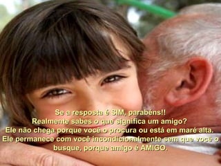 Se a resposta é SIM, parabéns!! Realmente sabes o que significa um amigo?  Ele não chega porque você o procura ou está em maré alta.  Ele permanece com você incondicionalmente sem que você o busque, porque amigo é AMIGO. 