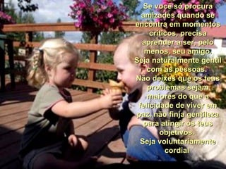 Se você só procura amizades quando se encontra em momentos críticos, precisa aprender a ser, pelo menos, seu amigo. Seja naturalmente gentil com as pessoas.  Não deixes que os teus problemas sejam maiores do que a felicidade de viver em paz, não finja gentileza para atingir os teus objetivos.  Seja voluntariamente cordial  