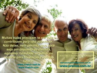 Muitas vidas precisam te ver feliz e contribuem para isto acontecer. Não deixe, nem permita, que você seja um depósito de mentira, egoísmo, falsidade, orgulho, ou suporte para frustação e solidão futura.  www.rivalcir.com.br www.rivalcir.com   Música: Sister Act 2 Soundtrack - Oh Happy Day Formatação: [email_address]   www.pranos.com.br   