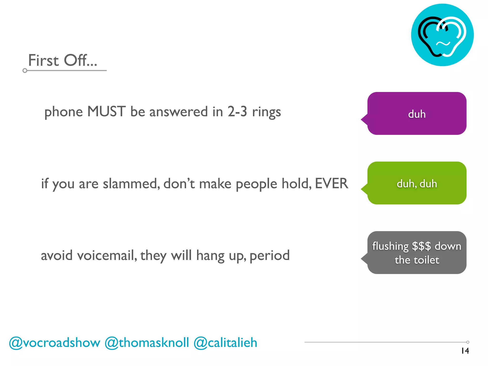 First Off...
14
phone MUST be answered in 2-3 rings duh
if you are slammed, don’t make people hold, EVER duh, duh
avoid voicemail, they will hang up, period
ﬂushing $$$ down
the toilet
@vocroadshow @thomasknoll @calitalieh
 