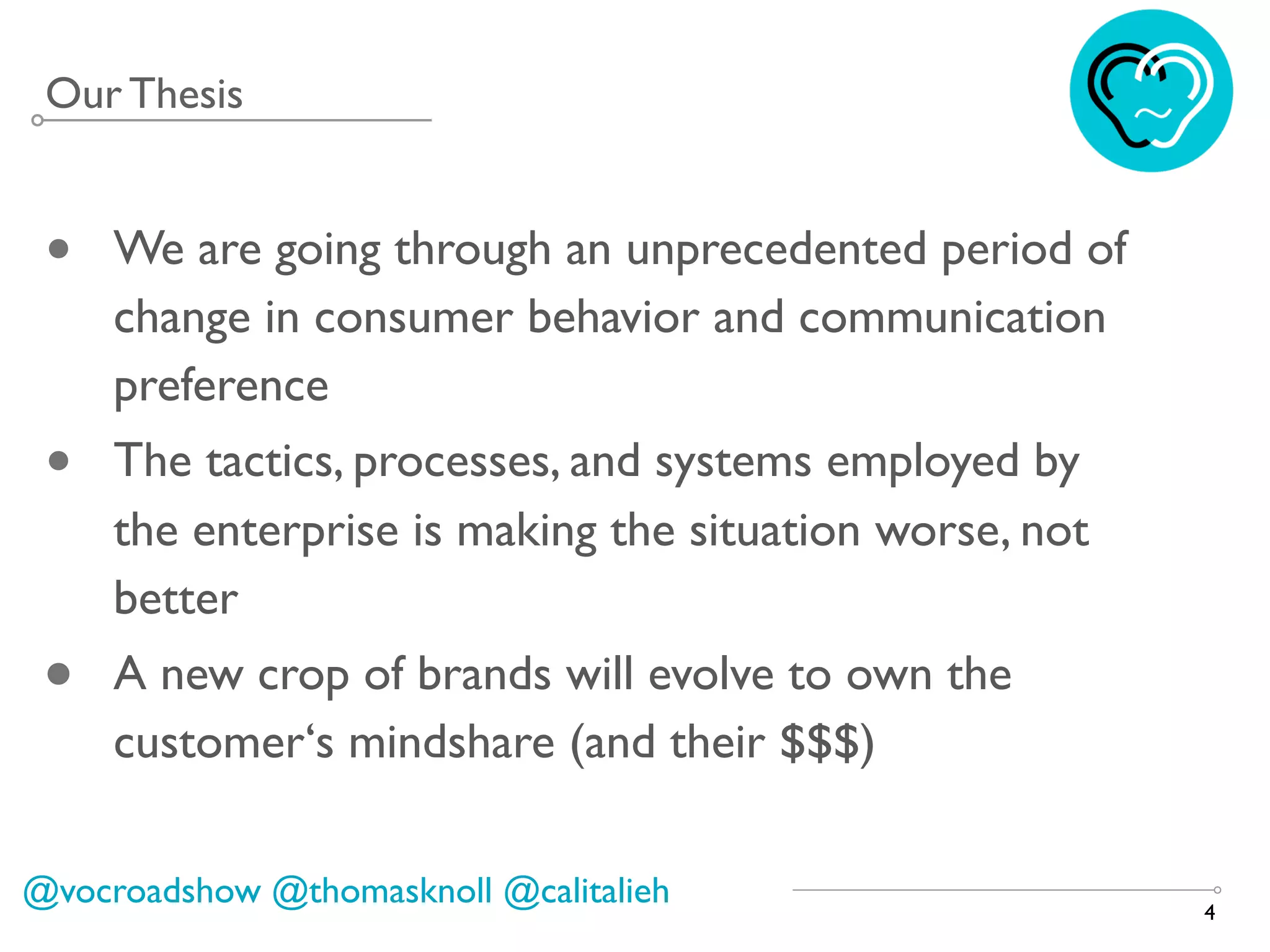 4
@vocroadshow @thomasknoll @calitalieh
Our Thesis
• We are going through an unprecedented period of
change in consumer behavior and communication
preference
• The tactics, processes, and systems employed by
the enterprise is making the situation worse, not
better
• A new crop of brands will evolve to own the
customer‘s mindshare (and their $$$)
 