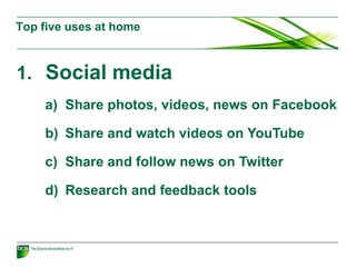 1. Social media
a) Share photos, videos, news on Facebook
b) Share and watch videos on YouTube
c) Share and follow news on Twitter
d) Research and feedback tools
Top five uses at home
 