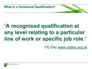 What is a Vocational Qualification?
‘A recognised qualification at
any level relating to a particular
line of work or specific job role.’
VQ Day www.vqday.org.uk
 
