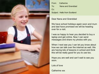 From: Catherine
To: Nana and Granddad
Cc:
Subject: Hello from Scotland
Dear Nana and Granddad
We have school holidays again soon and mum
and dad have promised we will be heading
over for a visit.
I was so happy to hear you decided to buy a
laptop and get online. Now I can send
messages and share my photos with you.
When I next see you I can let you know about
how we can talk over the internet as well. We
are having lots of lessons in school and think
this will be really good for you to use too.
Hope you are well and can’t wait to see you
soon.
Lots of love
Catherine xxx
 