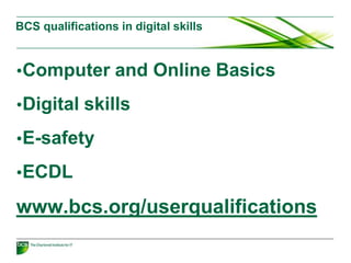 BCS qualifications in digital skills
•Computer and Online Basics
•Digital skills
•E-safety
•ECDL
www.bcs.org/userqualifications
 