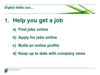 Digital skills can…
1. Help you get a job
a) Find jobs online
b) Apply for jobs online
c) Build an online profile
d) Keep up to date with company news
 
