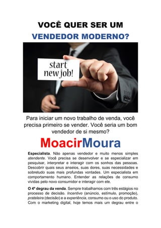 VOCÊ QUER SER UM
VENDEDOR MODERNO?
Para iniciar um novo trabalho de venda, você
precisa primeiro se vender. Você seria um bom
vendedor de si mesmo?
MoacirMoura
Especialista. Não apenas vendedor e muito menos simples
atendente. Você precisa se desenvolver e se especializar em
pesquisar, interpretar e interagir com os sonhos das pessoas.
Descobrir quais seus anseios, suas dores, suas necessidades e
sobretudo suas mais profundas vontades. Um especialista em
comportamento humano. Entender as relações de consumo
vividas pelo novo consumidor e interagir com ele.
O 4º degrau da venda. Sempre trabalhamos com três estágios no
processo de decisão. Incentivo (anúncio, estímulo, promoção),
prateleira (decisão) e a experiência, consumo ou o uso do produto.
Com o marketing digital, hoje temos mais um degrau entre o
 