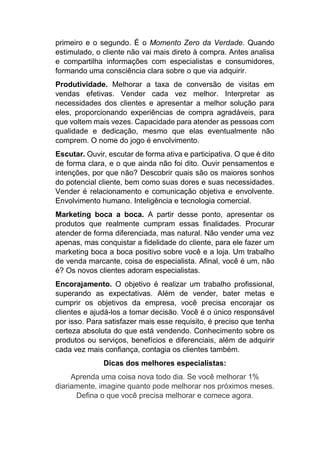 primeiro e o segundo. É o Momento Zero da Verdade. Quando
estimulado, o cliente não vai mais direto à compra. Antes analisa
e compartilha informações com especialistas e consumidores,
formando uma consciência clara sobre o que via adquirir.
Produtividade. Melhorar a taxa de conversão de visitas em
vendas efetivas. Vender cada vez melhor. Interpretar as
necessidades dos clientes e apresentar a melhor solução para
eles, proporcionando experiências de compra agradáveis, para
que voltem mais vezes. Capacidade para atender as pessoas com
qualidade e dedicação, mesmo que elas eventualmente não
comprem. O nome do jogo é envolvimento.
Escutar. Ouvir, escutar de forma ativa e participativa. O que é dito
de forma clara, e o que ainda não foi dito. Ouvir pensamentos e
intenções, por que não? Descobrir quais são os maiores sonhos
do potencial cliente, bem como suas dores e suas necessidades.
Vender é relacionamento e comunicação objetiva e envolvente.
Envolvimento humano. Inteligência e tecnologia comercial.
Marketing boca a boca. A partir desse ponto, apresentar os
produtos que realmente cumpram essas finalidades. Procurar
atender de forma diferenciada, mas natural. Não vender uma vez
apenas, mas conquistar a fidelidade do cliente, para ele fazer um
marketing boca a boca positivo sobre você e a loja. Um trabalho
de venda marcante, coisa de especialista. Afinal, você é um, não
é? Os novos clientes adoram especialistas.
Encorajamento. O objetivo é realizar um trabalho profissional,
superando as expectativas. Além de vender, bater metas e
cumprir os objetivos da empresa, você precisa encorajar os
clientes e ajudá-los a tomar decisão. Você é o único responsável
por isso. Para satisfazer mais esse requisito, é preciso que tenha
certeza absoluta do que está vendendo. Conhecimento sobre os
produtos ou serviços, benefícios e diferenciais, além de adquirir
cada vez mais confiança, contagia os clientes também.
Dicas dos melhores especialistas:
Aprenda uma coisa nova todo dia. Se você melhorar 1%
diariamente, imagine quanto pode melhorar nos próximos meses.
Defina o que você precisa melhorar e comece agora.
 