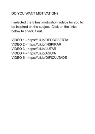 DO YOU WANT MOTIVATION?
I selected the 5 best motivation videos for you to
be inspired on the subject. Click on the links
below to check it out.
VIDEO 1 - https://uii.io/DESCOBERTA
VIDEO 2 - https://uii.io/INSPIRAR
VIDEO 3 - https://uii.io/LUTAR
VIDEO 4 - https://uii.io/AGUIA
VIDEO 5 - https://uii.io/DIFICULTADE
 