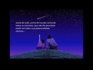 acima de tudo, acima do mundo, acima de
todos os conceitos que não lhe permitem
existir em toda a sua potencialidade
cósmica...
 