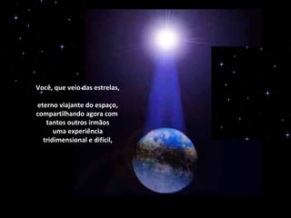 Você, que veio das estrelas,

eterno viajante do espaço,
compartilhando agora com
   tantos outros irmãos
      uma experiência
  tridimensional e difícil,
 