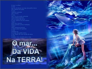 O mar ( La Mer)
O mar
que se vê dançar ao longo dos golfos claros
tem reflexos de prata,
O mar,
reflexos mutantes
sob a chuva.
O mar,
sob o céu de verão confunde
suas ovelhas brancas
com os anjos tão puros
O mar, pastora do azul infinito.
Vejam
perto dos charcos,
esses grandes juncos molhados
Vejam
esses pássaros brancos
e essas casas ferrugentas.
O mar
embalou-os
ao longo dos golfos claros
e (ao longo) de uma canção de amor
O mar
embalou meu coração para a vida.
 