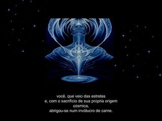 você, que veio das estrelas
e, com o sacrifício de sua própria origem
                 cósmica,
   abrigou-se num invólucro de carne.
 