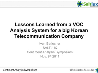 Communicating KnowledgeSentiment Analysis Symposium
Lessons Learned from a VOC
Analysis System for a big Korean
Telecommunication Company
Ivan Berlocher
SALTLUX
Sentiment Analysis Symposium
Nov. 9th 2011
 