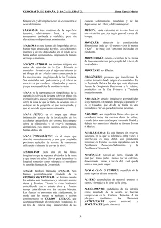 GEOGRAFÍA DE ESPAÑA. 2º BACHILLERATO. Elena García Marín
3
Greenwich, y de longitud oeste, si se encuentra al
oeste del mismo.
LLANURAS: área continua de la superficie
terrestre, relativamente llana, a veces
suavemente quebrada u ondulada, pero sin
elevaciones o depresiones prominentes.
MARISMA: es una llanura de fango típica de las
bahías bajas atravesadas por ríos. Los sedimentos
marinos y del río depositados en el fondo de la
bahía acaban colmatándola, originando la llanura
de fango o marisma.
MACIZO ANTIGUO: los macizos antiguos son
restos de montañas de la Era Primaria o
montañas formadas por el rejuvenecimiento de
un bloque de un zócalo como consecuencia de
los movimientos orogénicos de la Era Terciaria.
Sus materiales son paleozoicos y el relieve se
caracteriza por cumbres redondeadas y suaves,
ya que son superficies de erosión elevadas.
MAPA: es la representación simplificada de la
superficie esférica de la tierra sobre un plano con
expresión de la escala y determinada información
sobre la zona de que se trate, de acuerdo con el
enfoque de la geografía al que corresponda, y
que se sirve de signos convencionales.
MAPA FÍSICO: es el mapa que ofrece
información acerca de la localización de los
accidentes geográficos del terreno; básicamente
sobre la hidrografía y el relieve: montañas,
depresiones, ríos, mares océanos, cabos, golfos,
bahías, deltas, etc
MAPA TOPOGRÁFICO: es el mapa que
describe minuciosamente y con gran precisión
porciones reducidas de terreno. Se construyen
utilizando el sistema de curvas de nivel.
MERIDIANO: cada una de las líneas
imaginarias que se suponen alrededor de la tierra
y que unen los polos. Sirven para determinar la
longitud tomando como referencia el meridiano
0, también llamado de Greenwich.
MESAS: también llamadas MUELAS. Son
formas geomorfológicas producto de la
EROSION DIFERENCIAL; se forman cuando
los estratos son horizontales y alternativamente
duros y blandos. Tienen la cima horizontal
coincidiendo con el estrato duro y flancos
suaves coincidiendo con los estratos blandos.
Los flancos se erosionan más rápidamente, de
modo que las mesas se reducen y acaban
convirtiéndose en CERROS TESTIGO, que
acabarán perdiendo el estrato duro horizontal. Es
un tipo de relieve muy característico de las
cuencas sedimentarias meseteñas y de las
depresiones del Ebro y del Guadalquivir.
MESETA: vasta extensión de terreno llano en
una elevación que, por regla general, carece de
bosque.
MONTAÑA: elevación de considerables
dimensiones (más de 100 metros y por lo menos
1 Km2
de base) con vertientes inclinadas en
pendiente.
MORFOLOGÍA: estudio científico de la forma
de diversos contextos, por ejemplo del relieve, de
las ciudades...
MORRENAS: ver Glaciar.
OROGÉNESIS: procesos que transforman la
corteza terrestre dando origen a las montañas. En
la Península Ibérica las dos que más afectaron
fueron la Orogénesis Herciniana y la Alpina,
producidas en la Era Primaria y Terciaria
respectivamente.
PARALELO: círculo imaginario perpendicular
al eje terrestre. El paralelo principal o paralelo 0º
es el Ecuador, que divide la Tierra en dos
hemisferios. Sirven para determinar la latitud.
PÁRAMOS: son superficies llanas altas que se
establecen sobre los estratos duros de caliza,
cuando éstos son cortados por la erosión fluvial y
debajo hay materiales blandos se forman Mesas
o Muelas.
PENILLANURAS: Es una llanura sin relieves
salientes, en la que la diferencia entre valles e
interfluvios es muy débil, con pendientes
mínimas; en España las más importantes son la
Penillanura Zamorano-Salmantina y la
Penillanura Extremeña.
PENÍNSULA: porción de tierra rodeada de
mar por todas partes menos por un extremo,
denominado istmo, a través del cual queda
unida a una parte mayor.
PICO O CIMA O CUMBRE: superficie de la
parte superior de una montaña.
PLAYAS: acumulación de material arenoso o
cantos, formadas a lo largo de la costa.
PLEGAMIENTO: ondulación de los estratos
como resultado de la acción de fuerzas
compresivas en la Corteza Terrestre. A los
pliegues resultantes los llamamos
ANTICLINALES (parte convexa) y
SINCLINALES (parte cóncava).
 