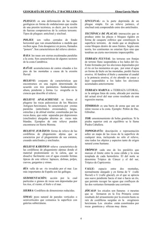 GEOGRAFÍA DE ESPAÑA. 2º BACHILLERATO. Elena García Marín
4
PLIEGUE: es una deformación de las capas
geológicas en forma de ondulaciones que resulta
de una presión tectónica, es decir, por la acción
de fuerzas comprensivas de la corteza terrestre.
Tipos de pliegues: anticlinal y sinclinal.
POLJES: son valles cerrados de fondo
horizontal que van ensanchándose a medida que
reciben agua. Esta desaparece en pozos, llamados
“ponors”. Son característicos del relieve cárstico.
RASA: las rasas son sierras escalonadas paralelas
a la costa. Son características de algunos sectores
de la costa Cantábrica.
RAÑAS: acumulaciones de cantos situadas a los
pies de las montañas a causa de la erosión
fluvial.
RELIEVE: conjunto de características que
encontramos en una región determinada de
acuerdo con tres parámetros fundamentales:
altura, pendiente y forma. La orografía es la
ciencia que describe el relieve.
RELIEVE APALACHIENSE: se forma al
plegarse las rocas paleozoicas de los Macizos
Antiguos hercinianos. Se caracteriza por crestas
paralelas (anticlinales erosionados), largas,
estrechas y de altitud similar, constituidas por las
rocas duras, que están separadas por depresiones
(sinclinales) alargadas abiertas en rocas más
blandas. Ejemplos de este relieve pueden
encontrarse en Sierra Morena.
RELIEVE JURÁSICO: forma de relieve de las
cordilleras de plegamiento alpina que se
caracteriza por el plegamiento de sus estratos,
creando anticlinales y sinclinales.
RELIEVE KÁRSTICO: relieve característico de
las cordilleras de plegamiento alpinas donde el
material predominante es la caliza, que se
disuelve fácilmente con el agua creando formas
típicas de este relieve: lapiaces, dolinas, poljes,
cuevas, gargantas y simas.
RÍA: valle de un río invadido por el mar. Las
más importantes de España son las gallegas.
SEDIMENTACIÓN: acción por la cual
partículas o granos de rocas son depositadas por
los ríos, el viento, el hielo o el mar.
SIERRA: Cordillera de dimensiones reducidas.
SIMAS: pozo natural de paredes verticales o
semiverticales que comunica la superficie con
galerías subterráneas.
SINCLINAL: es la parte deprimida de un
pliegue simple. En un relieve jurásico, el
sinclinal está comprendido entre dos anticlinales.
TECTÓNICA DE PLACAS: interacción que se
produce entre las placas o bloques rígidos en
forma de casquete esférico que constituyen la
superficie terrestre, de modo que se desplazan
como bloques dentro de unos límites. Según esta
teoría, los continentes no estarían fijos sino que
tendrían un cierto movimiento imperceptible.
TERRAZA FLUVIAL: las terrazas son franjas
de terreno llano suspendidas a los lados del río.
Están formadas por los aluviones depositados por
el río en los momentos en que, por estar el agua
en forma de hielo en las montañas, perdió fuerza
erosiva. Al fundirse el hielo y aumentar el caudal
y la potencia erosiva, el río ahondó su cauce y
dejó suspendidos a los lados los aluviones
acumulados anteriormente
TERRAZA MARINA: o TERRAZA LITORAL,
es la antigua línea de costa, ubicada por encima
del actual nivel del mar como resultado de una
regresión marina.
TÓMBOLO: es una barra de arena que une un
islote rocoso a la costa. Ejemplo: Peñón de Ifac,
Gibraltar.
TOR: amontonamiento de bolas graníticas. Si la
piedra superior está en equilibrio se le llama
Piedra Caballera.
TOPOGRAFÍA: descripción o representación
sobre un mapa de las rocas de la superficie de
cualquier área, incluyendo no sólo el relieve,
sino todos los objetos y aspectos tanto de origen
natural como humano.
TRÓPICO: cada uno de los paralelos que
marcan el límite entre la zona cálida y la zona
templada de cada hemisferio. El del norte se
denomina Trópico de Cáncer y el del sur,
Trópico de Capricornio.
VALLE: espacio entre dos montañas,
normalmente alargado y en forma de V (valle
fluvial) o U (valle glacial), en el que se aprecia
una suave pendiente hacia el mar o hacia un río,
que permite recoger las aguas que confluyen de
las dos vertientes formando una corriente.
ZÓCALO: los zócalos son llanuras o mesetas
que se formaron en la Era Primaria como
resultado del arrasamiento por la erosión hasta su
raíz de cordilleras surgidas en la orogénesis
herciniana. Los zócalos están constituidos por
rocas graníticas y silíceas muy duras.
 