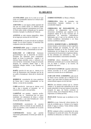 GEOGRAFÍA DE ESPAÑA. 2º BACHILLERATO. Elena García Marín 
EL RELIEVE 
1 
ACANTILADOS: punto de la costa en el que 
existe un considerable desnivel en vertical entre 
la tierra y el mar. 
ALBUFERA: es una laguna salada separada del 
mar por un cordón litoral. La albufera puede 
tener contacto temporal o permanente con el mar. 
Al final acaba siendo colmatada por los aportes 
terrestres. Ejemplo: La albufera de Valencia. 
ALTITUD: en todo sistema topográfico, altura 
de un lugar por encima del nivel del mar. 
ANTICLINAL: es la parte elevada de un pliegue 
simple. En un relieve jurásico, el anticlinal está 
compuesto entre dos sinclinales. 
ARCHIPIÉLAGO: grupo o conjunto de islas 
que se hallan cercanas y diseminadas en un mar. 
BADLANDS O CÁRCAVAS: fenómeno 
geomorfológico que se desarrolla en terrenos 
formados por materiales poco consistentes, 
donde no existe la protección vegetal, y se 
alternan largos periodos secos y calurosos con 
otros de lluvias torrenciales. El agua de arroyada 
desgasta las vertientes dando lugar a una 
topografía abrupta similar a una montaña en 
miniatura. 
BAHÍA: porción de mar que se interna en la 
tierra de dimensiones más reducidas que las de 
un golfo y formada por efecto de la erosión del 
mar. 
BERROCAL: acumulación de rocas graníticas 
de forma más o menos redondeadas, en las 
laderas o al pie de las montañas. 
CABO: porción de tierra que se interna en el 
mar y que, a menudo, se encuentra en el 
extremo de un golfo o de una bahía. 
CAMPIÑAS: son grandes espacios arcillo-arenosos 
que se caracterizan por un suave 
modelado, con alternancia de lomas y colinas 
con vaguadas, y por estar formadas por varios 
niveles de terrazas fluviales. 
CANCHALES: acumulación de cascotes 
angulosos sobre la vertiente de una montaña, de 
todos los tamaños, como resultado de la acción 
de las heladas. 
CARTOGRAFÍA: técnica que permite 
representar gráficamente el terreno por medio de 
mapas. 
CERROS TESTIGOS: ver Mesas o Muelas. 
CORDILLERA: hilera de montañas con 
características bastante similares y de 
considerable longitud. 
CORDILLERA DE PLEGAMIENTO: las 
cordilleras de plegamiento son grandes 
elevaciones montañosas que surgieron en la 
orogénesis alpina de la Era Terciaria por el 
plegamiento de materiales sedimentarios 
depositados por el mar en los rebordes de los 
zócalos (cordilleras intermedias) o en fosas 
marinas (cordilleras alpinas). 
CUENCA SEDIMENTARIA o DEPRESIÓN: 
terreno situado a nivel inferior al de la superficie 
marina limitado por montañas. Es una zona 
deprimida formada en la Era Terciaria por el 
hundimiento de un bloque de un zócalo como 
consecuencia de las presiones orogénicas alpinas. 
Se han rellenado con sedimentos y hoy son 
relieves horizontales o suavemente inclinados. 
CUESTAS: relieve disimétrico con estratos 
débilmente inclinados por la erosión diferencial, 
con un frente o escarpe y un reverso, de 
pendiente más suave. 
CUEVAS O CAVERNAS: oquedad subterránea 
natural excavada en la roca, generalmente a 
causa de la erosión de un río subterráneo. 
CURVA DE NIVEL O ISOHIPSA: cada una de 
las líneas curvas cerradas que se dibujan en un 
mapa y que unen todos los puntos que poseen la 
misma altitud respecto al nivel del mar. 
DELTA: son salientes costeros que se forman 
cuando el río aporta más sedimentos de los que 
puede redistribuir el mar por tratarse de una masa 
tranquila de agua, sin fuertes corrientes ni 
excesivo oleaje. En la Península Ibérica, el más 
importante es el Delta del Ebro. 
DIACLASAS: fracturas que se producen en las 
rocas. 
DOLINA: es una forma del relieve kárstico. Se 
trata de cavidades que se forman en los lugares 
donde el agua se estanca. Varias dolinas unidas 
forman una UVALA. 
DUNA: cualquier colina o acumulación de arena 
formada por la acción del viento. Por ello puede 
modificar su ubicación, su forma o su tamaño. 
 