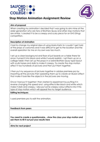 Stop Motion Animation Assignment Review
Aim of proposal
When creating my animation I decided that I was going to aim mine at the
older generation who are fans of Brothers Quay and other stop motions that
are similar. I created it to be a creepy and scary piece for an E4 E-Stings
competition.

Description of Animation
I had to change my original idea of using Mario Karts to I couldn’t get hold
of the props or costumes and it was difficult to get to the location and the
overall operation for me on my own was too much.

I set up a clear background and floor of just boards on a table there for
once I turned it into black and white it would realistic. I set them up on a
college table I then set up the props in a weird Brothers Quay type layout
with sculls horses and dolls to make it creepy. To create the stop motion
affect it too hundreds of pictures and then put them together.

I then put my sequence of pictures together in adobe premiere pro by
importing all the pictures then speeding them up to create an illusion effect
that make it look like the objects in the pictures are moving.

Once I had put it together I then started to experiment by putting it in
reverse changing the speed and using effects like black and white which
make it dark and creepy, I also put some creepy colour effects into it this
type of stop motion which will appeal the my target audience.
Editing techniques


I used premiere pro to edit the animation.



Feedback from peers



You need to create a questionnaire... show the class your stop motion and
ask them to fill it out put your results here
,
Aims for next project
 