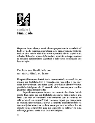 Como fazer propostas e relatórios




capítulo 2
Finalidade



O que você quer obter por meio de sua proposta ou de seu relatório?
Pode ser pedir permissão para fazer algo, propor uma negociação,
realizar uma venda, abrir uma nova oportunidade ou sugerir uma
solução. Relatórios apenas informativos somente serão persuasivos
se também apresentarem sugestões e esboçarem conclusões que
levem à ação.



Declare sua finalidade com
um único título ou frase
Um procedimento muito útil é criar um único título ou uma frase que
resuma sua finalidade. Isso o encoraja a ser claro sobre o que quer
dizer. Procure fazer suas frases como se estivesse falando com um
garotinho inteligente de 10 anos de idade, usando para isso lin-
guagem e idéias simplificadas.
       Suponhamos que você queira um aumento de salário. Inicial-
mente deve supor que sua finalidade ao escrever para seu chefe seja
fazer com que ele concorde imediatamente com o aumento de
salário. Mas é isso mesmo? Você realmente espera que essa pessoa,
ao receber sua solicitação, autorize o aumento imediatamente? Será
que o objetivo não é na verdade encorajar uma reunião a fim de
discutir seus argumentos para um aumento de salário? Há uma
diferença genuína entre estas duas declarações:
14
 