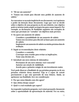 Finalidade

n “Dê-me um aumento!”
n “Vamos nos reunir para discutir meu pedido de aumento de
salário.”
Ao concentrar-se na razão implícita de seu documento, você aprimora
o poder da intenção desse documento. Logo que você se decide
sobre o objetivo de uma proposta ou de um relatório, esse objetivo
pode se mostrar muito amplo ou impreciso para causar impacto. Por
exemplo, as declarações de finalidade seguintes são exemplos de
casos que precisam ser “cortados” em objetivos mais precisos:
n Eu quero um aumento de salário:
     Considere a possibilidade de um aumento de salário.
     Vamos nos encontrar para discutir as bases para um aumento
     de salário.
     Implemente um aumento de salário na minha próxima data de
     avaliação.
n Seguir as recomendações deste relatório:
     Considere o conteúdo.
     Convoque uma reunião para revisar as implicações.
     Tome uma decisão até...
n Introduzir um novo sistema de informática:
     Precisamos de um novo sistema; você concorda?
     Autorize um estudo de viabilidade.
     Acordo para o primeiro estágio de um investimento maior.
Você pode dissecar a finalidade de sua próxima proposta ou de seu
próximo relatório dessa maneira? Veja se é capaz de extrair
precisamente o que está querendo de seus leitores. Ainda, ao
aprimorar sua finalidade, leve em consideração:
n Por que estou falando com eles agora?
n Que efeitos desejo causar?
n Qual é o real resultado que espero?
Ao responder à primeira pergunta, você estará pensando claramente
sobre a oportunidade da apresentação do material. Vez ou outra,

                                                                15
 