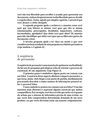 Como fazer propostas e relatórios

você não tem liberdade para escolher a ocasião para apresentar seu
documento, embora freqüentemente tenha liberdade para se decidir
a respeito disso. Assim, agindo por simples capricho, é provável que
você alcance o efeito desejado.
       A segunda pergunta ajuda a esclarecer a maneira como você
quer que seus leitores se sintam: você quer que eles se sintam
entusiasmados, preocupados, desafiados, impacientes, curiosos,
incomodados, agradados? Que efeito você quer obter? De maneira
parecida, identifique que efeito você quer que as diferentes partes do
documento criem.
       A terceira pergunta ajuda a ter claro em mente o que você
considera um bom resultado de uma proposta ou relatório persuasivos
(veja também o Capítulo 6).



A seqüência
de persuasão
A seqüência de persuasão é uma maneira de aprimorar sua finalidade;
ela faz uso de pesquisas psicológicas a fim de orientar o processo de
construção de um argumento (veja Figura 3).
       O primeiro passo é estabelecer algum ponto em comum com
seu leitor. A ausência desse aspecto diminui o impacto persuasivo, o
que torna, assim, vital chegar a esse ponto de partida, imediatamente
procurando descobrir o maior número de informações possível so-
bre o provável leitor.
       Como estabelecer pontos em comum com seu leitor? Uma das
maneiras mais eficientes é expressar alguma convicção que ambos
compartilhem. Por exemplo, você deve revelar que tanto você quanto
ele acham que o sistema de informática precisa de uma revisão, ou
que vocês dois compreendem determinada demanda de um novo
produto, ou que vocês deveriam tratar um assunto conjuntamente.




16
 