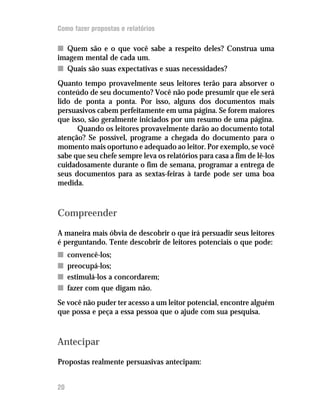 Como fazer propostas e relatórios

n Quem são e o que você sabe a respeito deles? Construa uma
imagem mental de cada um.
n Quais são suas expectativas e suas necessidades?
Quanto tempo provavelmente seus leitores terão para absorver o
conteúdo de seu documento? Você não pode presumir que ele será
lido de ponta a ponta. Por isso, alguns dos documentos mais
persuasivos cabem perfeitamente em uma página. Se forem maiores
que isso, são geralmente iniciados por um resumo de uma página.
      Quando os leitores provavelmente darão ao documento total
atenção? Se possível, programe a chegada do documento para o
momento mais oportuno e adequado ao leitor. Por exemplo, se você
sabe que seu chefe sempre leva os relatórios para casa a fim de lê-los
cuidadosamente durante o fim de semana, programar a entrega de
seus documentos para as sextas-feiras à tarde pode ser uma boa
medida.



Compreender
A maneira mais óbvia de descobrir o que irá persuadir seus leitores
é perguntando. Tente descobrir de leitores potenciais o que pode:
n    convencê-los;
n    preocupá-los;
n    estimulá-los a concordarem;
n    fazer com que digam não.
Se você não puder ter acesso a um leitor potencial, encontre alguém
que possa e peça a essa pessoa que o ajude com sua pesquisa.



Antecipar
Propostas realmente persuasivas antecipam:


20
 