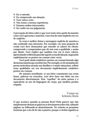 O leitor

n   Eu o entendo.
n   Eu compreendo sua situação.
n   Você estava certo.
n   Nós temos a mesma experiência.
n   Estamos ambos interessados.
n   Eu confio em seu julgamento.

A percepção do leitor sobre o que você sente virá a partir da maneira
como você apresenta o material, e isso tem de estar implícito em vez
de explícito.
       Às vezes é melhor deixar a mensagem explícita de maneira a
não confundir suas intenções. Por exemplo, em uma proposta de
venda você deve demonstrar que entende os valores do cliente,
compreende o compromisso que ele tem com a qualidade, e assim
por diante. Você explica que também traz em si esses valores,
apresentando evidências para dar suporte a essa declaração, mapeando
explicitamente os pontos em comum entre vocês.
       Você pode ainda estabelecer pontos em comum fazendo algo
da mesma maneira que seu leitor faz. Por exemplo, se ele normalmente
presta meticulosa atenção aos detalhes e é muito minucioso, refletir
essas qualidades em seu documento implicitamente estabelece
pontos em comum.
       De maneira semelhante, se um leitor comumente usa certas
frases, palavras ou conceitos, você deve fazer uso deles em seu
documento discretamente. Esse “espelhar” da outra pessoa é o
equivalente ao uso da linguagem do corpo, que também produz
empatia.


                                                        Como os
                                                   leitores lêem
O que acontece quando as pessoas lêem? Pode parecer que elas
simplesmente deixam as palavras se derramarem sobre elas, saltando
páginas ou folheando-as aleatoriamente. No entanto as pesquisas
mostram que o ato de ler não é passivo, porque o cérebro organiza as

                                                                   23
 