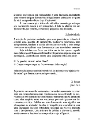 O leitor

a pontos que podem ser confundidos é uma disciplina importante
para tornar qualquer documento integralmente persuasivo e é parte
do vital estágio de edição (veja Capítulo 6).
      A clareza encoraja o leitor a ler até o fim, mas não garante que
seu documento venha a ser persuasivo. A falta de clareza em um
documento, no entanto, certamente prejudica seu impacto.

                                                      Seletividade
A seleção de quaisquer materiais para uma proposta ou relatório é
sempre uma questão de julgamento. Redatores esforçados, mas
inexperientes, tendem a incluir absolutamente tudo o que pareça
relevante e atrapalham seus documentos com material em excesso.
      Seja seletivo em favor do leitor ao incluir apenas aquele
material que contribua consideravelmente para seu argumento e sua
mensagem. Mantenha em mente uma pergunta crítica do leitor:

n Eu preciso mesmo saber disso?
n O que se espera que eu faça com essa informação?

Relatórios falhos são comumente cheios de informações “agradáveis-
de-saber” que fazem pouco pela persuasão.


                                                           O fator
                                                           polidez
As pessoas, em seus relacionamentos comerciais, raramente recebem
bem um comportamento sem consideração, descontrolado ou des-
respeitoso; isso comumente influencia de maneira negativa a maneira
como elas reagirão tanto em encontros pessoais quanto em do-
cumentos escritos. Polidez em um documento não significa ser
obsequioso ou adulador. Implica ter respeito por seus leitores, usar
uma linguagem que eles entendam e mostrar que você se importa
com o que pensam. Uma mistura de polidez e clareza faz sentido
intuitivamente e funciona bem na prática — veja a Figura 4.

                                                                    25
 