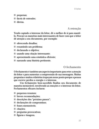 O leitor

n pequenas;
n fáceis de entender;
n diretas.

                                                      A retenção
Tendo captado o interesse do leitor, dê o melhor de si para mantê-
lo. Procure as maneiras mais interessantes de fazer com que o leitor
dê atenção a seu documento, por exemplo:
n   oferecendo desafios;
n   resumindo um problema;
n   declarando o objetivo;
n   usando uma citação interessante;
n   apresentando uma estatística eficiente;
n   narrando uma história pertinente.

                                                  O fechamento
O fechamento é também um aspecto importante para reter a atenção
do leitor e para aumentar a compreensão de sua mensagem. Muitas
propostas e muitos relatórios tropeçam nesse ponto porque a pessoa
que escreve perdeu a energia e o interesse.
       Um fechamento bem-sucedido finaliza seu documento de
maneira memorável, envolvendo as emoções e o interesse do leitor.
Fechamentos eficazes incluem:
n   pequenos resumos;
n   breves recomendações;
n   descrições dos “próximo passos”;
n   declarações de compromisso;
n   frases memoráveis;
n   citações;
n   perguntas provocativas;
n   figuras e imagens.

                                                                  27
 