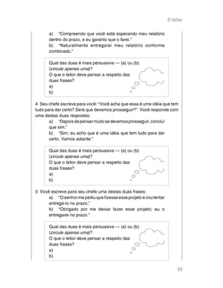 O leitor

      a) “Compreendo que você está esperando meu relatório
      dentro do prazo, e eu garanto que o farei.”
      b) “Naturalmente entregarei meu relatório conforme
      combinado.”

      Qual das duas é mais persuasiva — (a) ou (b)
      (circule apenas uma)?
      O que o leitor deve pensar a respeito das
      duas frases?
      a)
      b)

4 Seu chefe escreve para você: “Você acha que essa é uma idéia que tem
tudo para dar certo? Será que devemos prosseguir?”. Você responde com
uma destas duas respostas:
       a) “Depois de pensar muito se devemos prosseguir, concluí
       que sim.”
       b) “Sim, eu acho que é uma idéia que tem tudo para dar
       certo. Vamos adiante.”

      Qual das duas é mais persuasiva — (a) ou (b)
      (circule apenas uma)?
      O que o leitor deve pensar a respeito das
      duas frases?
      a)
      b)

5 Você escreve para seu chefe uma destas duas frases:
      a) “O senhor me pediu que fizesse esse projeto e vou tentar
      entregá-lo no prazo.”
      b) “Obrigado por me deixar fazer esse projeto; eu o
      entregarei no prazo.”

      Qual das duas é mais persuasiva — (a) ou (b)
      (circule apenas uma)?
      O que o leitor deve pensar a respeito das
      duas frases?
      a)
      b)


                                                                         29
 