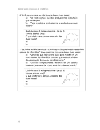 Como fazer propostas e relatórios

 6 Você escreve para um cliente uma destas duas frases:
       a) “Se você nos fizer o pedido produziremos o resultado
       que você espera.”
       b) “Faça o pedido e produziremos o resultado que você
       espera.”

        Qual das duas é mais persuasiva – (a) ou (b)
        (circule apenas uma)?
        O que o leitor deve pensar a respeito das
        duas frases?
        a)
        b)

 7 Seu chefe escreve para você: “Eu não vejo razão para investir nesse novo
 sistema de informática”. Você responde com uma destas duas frases:
       a) “Concordo que não haveria razão para investir em um
       novo sistema de informática contanto que nosso atual ritmo
       de crescimento diminua ou pare totalmente.”
       b) “Discordo completamente: devemos ter um sistema
       moderno para enfrentar nosso atual ritmo de crescimento.”

        Qual das duas é mais persuasiva – (a) ou (b)
        (circule apenas uma)?
        O que o leitor deve pensar a respeito das
        duas frases?
        a)
        b)




30
 