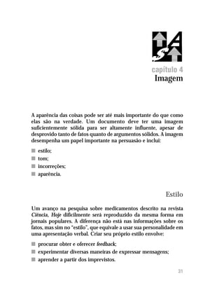 Imagem




                                                     capítulo 4
                                                       Imagem



A aparência das coisas pode ser até mais importante do que como
elas são na verdade. Um documento deve ter uma imagem
suficientemente sólida para ser altamente influente, apesar de
desprovido tanto de fatos quanto de argumentos sólidos. A imagem
desempenha um papel importante na persuasão e inclui:
n   estilo;
n   tom;
n   incorreções;
n   aparência.


                                                            Estilo
Um avanço na pesquisa sobre medicamentos descrito na revista
Ciência, Hoje dificilmente será reproduzido da mesma forma em
jornais populares. A diferença não está nas informações sobre os
fatos, mas sim no “estilo”, que equivale a usar sua personalidade em
uma apresentação verbal. Criar seu próprio estilo envolve:
n procurar obter e oferecer feedback;
n experimentar diversas maneiras de expressar mensagens;
n aprender a partir dos imprevistos.

                                                                 31
 