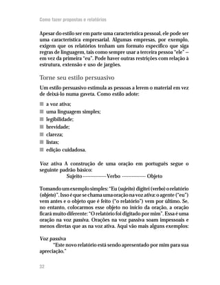 Como fazer propostas e relatórios

Apesar do estilo ser em parte uma característica pessoal, ele pode ser
uma característica empresarial. Algumas empresas, por exemplo,
exigem que os relatórios tenham um formato específico que siga
regras de linguagem, tais como sempre usar a terceira pessoa “ele” —
em vez da primeira “eu”. Pode haver outras restrições com relação à
estrutura, extensão e uso de jargões.

Torne seu estilo persuasivo
Um estilo persuasivo estimula as pessoas a lerem o material em vez
de deixá-lo numa gaveta. Como estilo adote:
n    a voz ativa;
n    uma linguagem simples;
n    legibilidade;
n    brevidade;
n    clareza;
n    listas;
n    edição cuidadosa.

Voz ativa A construção de uma oração em português segue o
seguinte padrão básico:
            Sujeito --------------- Verbo --------------- Objeto

Tomando um exemplo simples: “Eu (sujeito) digitei (verbo) o relatório
(objeto)”. Isso é que se chama uma oração na voz ativa: o agente (“eu”)
vem antes e o objeto que é feito (“o relatório”) vem por último. Se,
no entanto, colocarmos esse objeto no início da oração, a oração
ficará muito diferente: “O relatório foi digitado por mim”. Essa é uma
oração na voz passiva. Orações na voz passiva soam impessoais e
menos diretas que as na voz ativa. Aqui vão mais alguns exemplos:

Voz passiva
      “Este novo relatório está sendo apresentado por mim para sua
apreciação.”

32
 