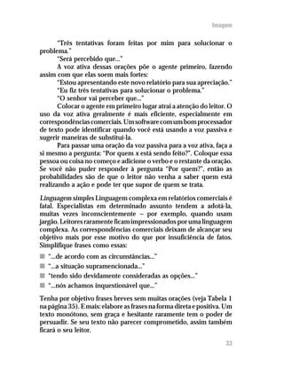 Imagem

       “Três tentativas foram feitas por mim para solucionar o
problema.”
       “Será percebido que...”
       A voz ativa dessas orações põe o agente primeiro, fazendo
assim com que elas soem mais fortes:
       “Estou apresentando este novo relatório para sua apreciação.”
       “Eu fiz três tentativas para solucionar o problema.”
       “O senhor vai perceber que...”
       Colocar o agente em primeiro lugar atrai a atenção do leitor. O
uso da voz ativa geralmente é mais eficiente, especialmente em
correspondências comerciais. Um software com um bom processador
de texto pode identificar quando você está usando a voz passiva e
sugerir maneiras de substituí-la.
       Para passar uma oração da voz passiva para a voz ativa, faça a
si mesmo a pergunta: “Por quem x está sendo feito?”. Coloque essa
pessoa ou coisa no começo e adicione o verbo e o restante da oração.
Se você não puder responder à pergunta “Por quem?”, então as
probabilidades são de que o leitor não venha a saber quem está
realizando a ação e pode ter que supor de quem se trata.
Linguagem simples Linguagem complexa em relatórios comerciais é
fatal. Especialistas em determinado assunto tendem a adotá-la,
muitas vezes inconscientemente — por exemplo, quando usam
jargão. Leitores raramente ficam impressionados por uma linguagem
complexa. As correspondências comerciais deixam de alcançar seu
objetivo mais por esse motivo do que por insuficiência de fatos.
Simplifique frases como essas:
n   “...de acordo com as circunstâncias...”
n   “...a situação supramencionada...”
n   “tendo sido devidamente consideradas as opções...”
n   “...nós achamos inquestionável que...”
Tenha por objetivo frases breves sem muitas orações (veja Tabela 1
na página 35). E mais: elabore as frases na forma direta e positiva. Um
texto monótono, sem graça e hesitante raramente tem o poder de
persuadir. Se seu texto não parecer comprometido, assim também
ficará o seu leitor.
                                                                    33
 
