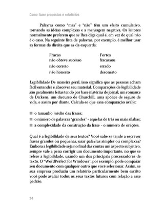 Como fazer propostas e relatórios

      Palavras como “mas” e “não” têm um efeito cumulativo,
tornando as idéias complexas e a mensagem negativa. Os leitores
normalmente preferem que se lhes diga qual é, em vez de qual não
é o caso. Na seguinte lista de palavras, por exemplo, é melhor usar
as formas da direita que as da esquerda:

             Fracas                       Fortes
             não obteve sucesso           fracassou
             não correto                  errado
             não honesto                  desonesto

Legibilidade De maneira geral, isso significa que as pessoas acham
fácil entender e absorver seu material. Comparações de legibilidade
são geralmente feitas tendo por base matérias de jornal, um romance
de Dickens, um discurso de Churchill, uma apólice de seguro de
vida, e assim por diante. Calcula-se que essa comparação avalie:

n o tamanho médio das frases;
n o número de palavras “grandes” – aquelas de três ou mais sílabas;
n a complexidade da construção da frase – o número de orações.

Qual é a legibilidade de seus textos? Você sabe se tende a escrever
frases grandes ou pequenas, usar palavras simples ou complexas?
Embora a legibilidade seja no final das contas um aspecto subjetivo,
sempre vale a pena corrigir um documento importante, no que se
refere a legibilidade, usando um dos principais processadores de
texto. O “WordPerfect for Windows”, por exemplo, pode comparar
seu documento com qualquer outro que você selecionar. Assim, se
sua empresa produziu um relatório particularmente bem escrito
você pode avaliar todos os seus textos futuros com relação a esse
padrão.



34
 